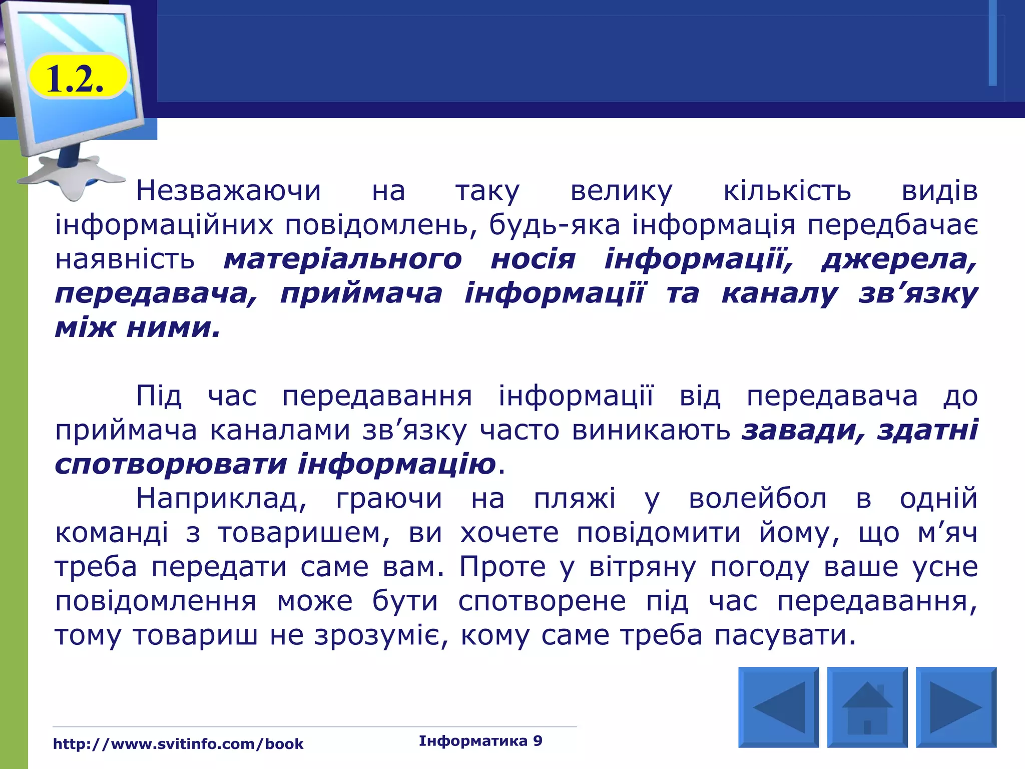 1.2.

     Незважаючи     на  таку    велику   кількість  видів
інформаційних повідомлень, будь-яка інформація передбачає
наявність матеріального носія інформації, джерела,
передавача, приймача інформації та каналу зв’язку
між ними.

     Під час передавання інформації від передавача до
приймача каналами зв’язку часто виникають завади, здатні
спотворювати інформацію.
     Наприклад, граючи на пляжі у волейбол в одній
команді з товаришем, ви хочете повідомити йому, що м’яч
треба передати саме вам. Проте у вітряну погоду ваше усне
повідомлення може бути спотворене під час передавання,
тому товариш не зрозуміє, кому саме треба пасувати.


http://www.svitinfo.com/book   Інформатика 9
 