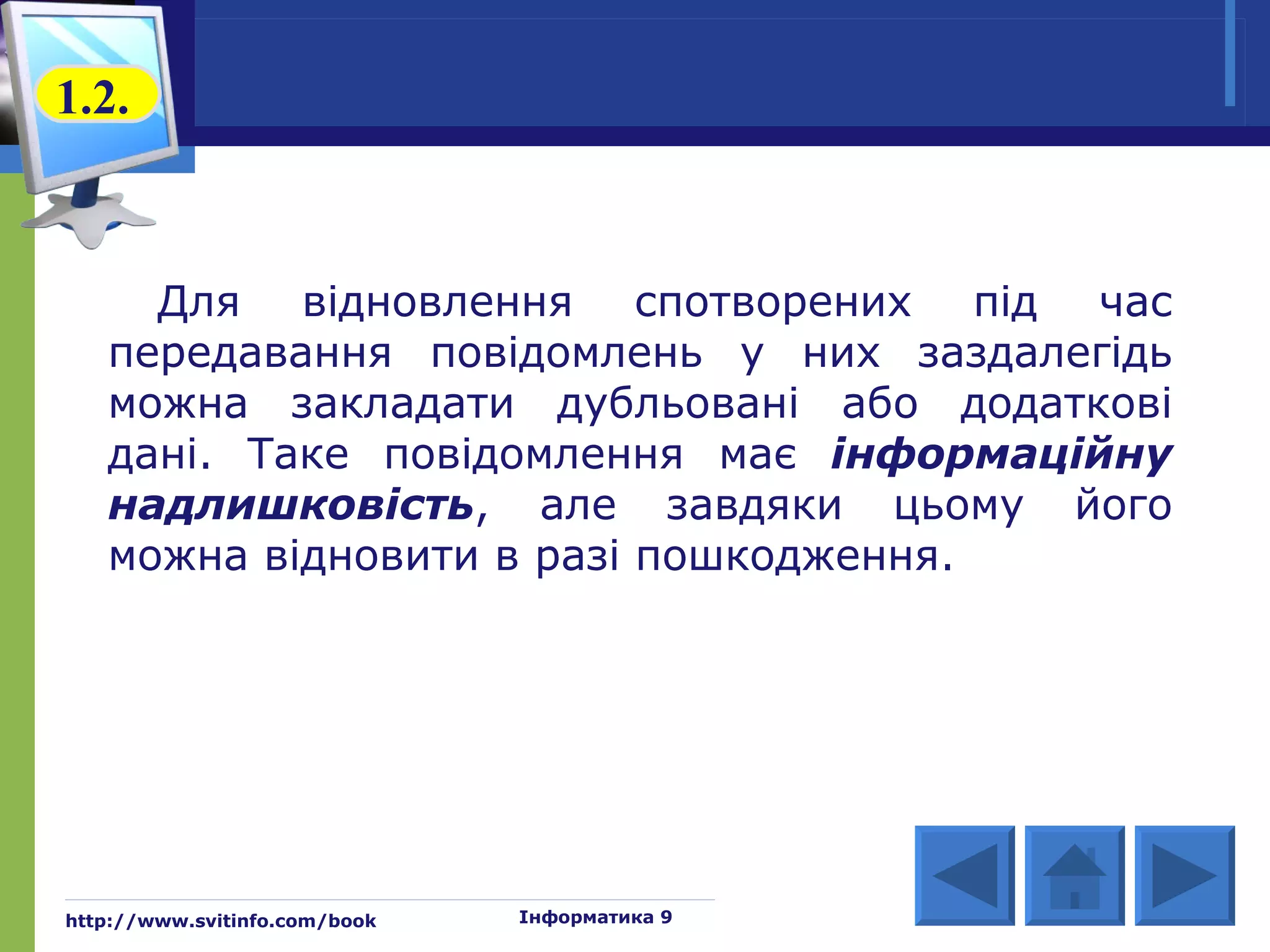 1.2.



     Для відновлення спотворених під час
   передавання повідомлень у них заздалегідь
   можна закладати дубльовані або додаткові
   дані. Таке повідомлення має інформаційну
   надлишковість, але завдяки цьому його
   можна відновити в разі пошкодження.




http://www.svitinfo.com/book   Інформатика 9
 