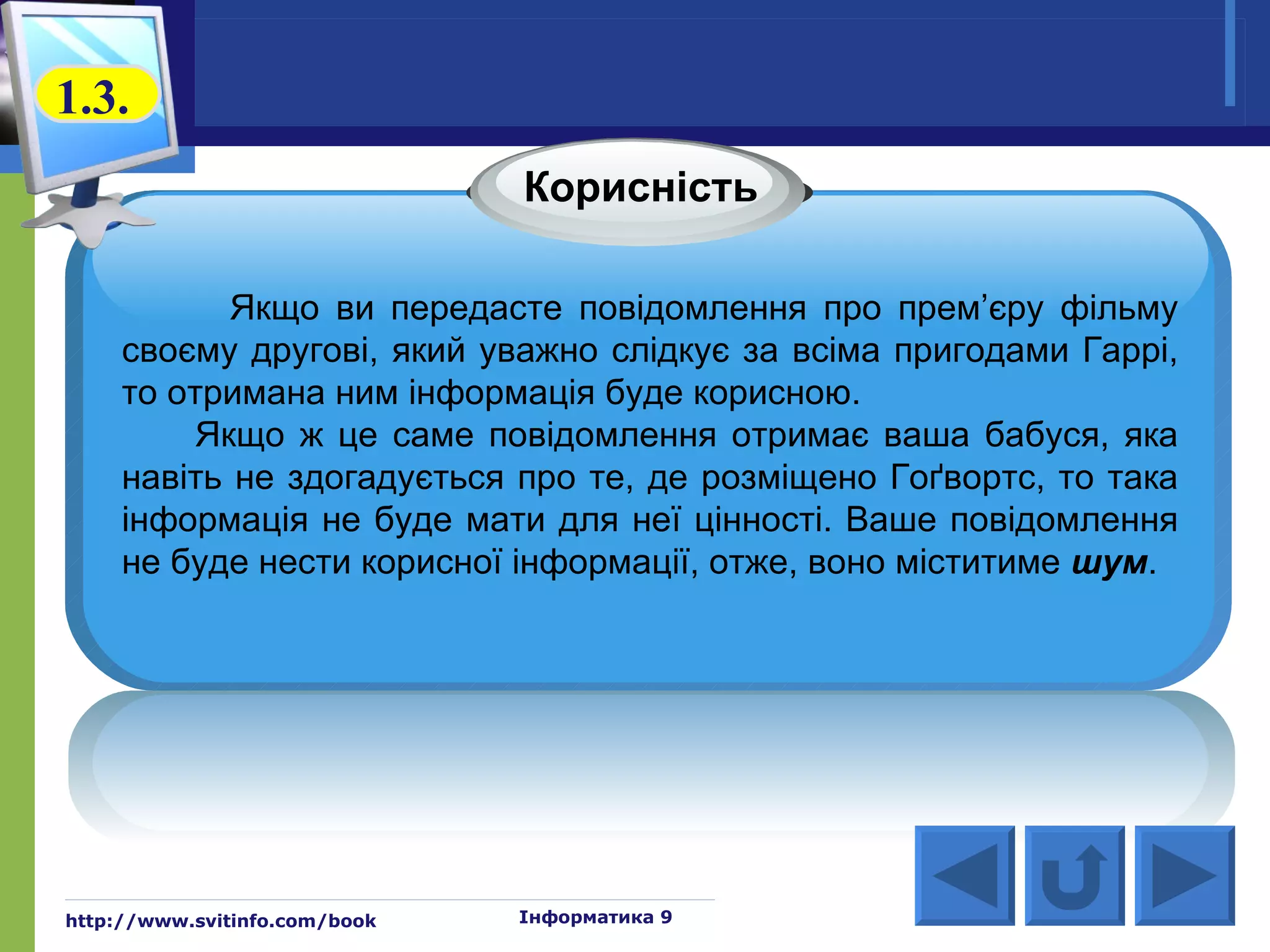 1.3.
                               Корисність

            Якщо ви передасте повідомлення про прем’єру фільму
     своєму другові, який уважно слідкує за всіма пригодами Гаррі,
     то отримана ним інформація буде корисною.
          Якщо ж це саме повідомлення отримає ваша бабуся, яка
     навіть не здогадується про те, де розміщено Гоґвортс, то така
     інформація не буде мати для неї цінності. Ваше повідомлення
     не буде нести корисної інформації, отже, воно міститиме шум.




http://www.svitinfo.com/book   Інформатика 9
 