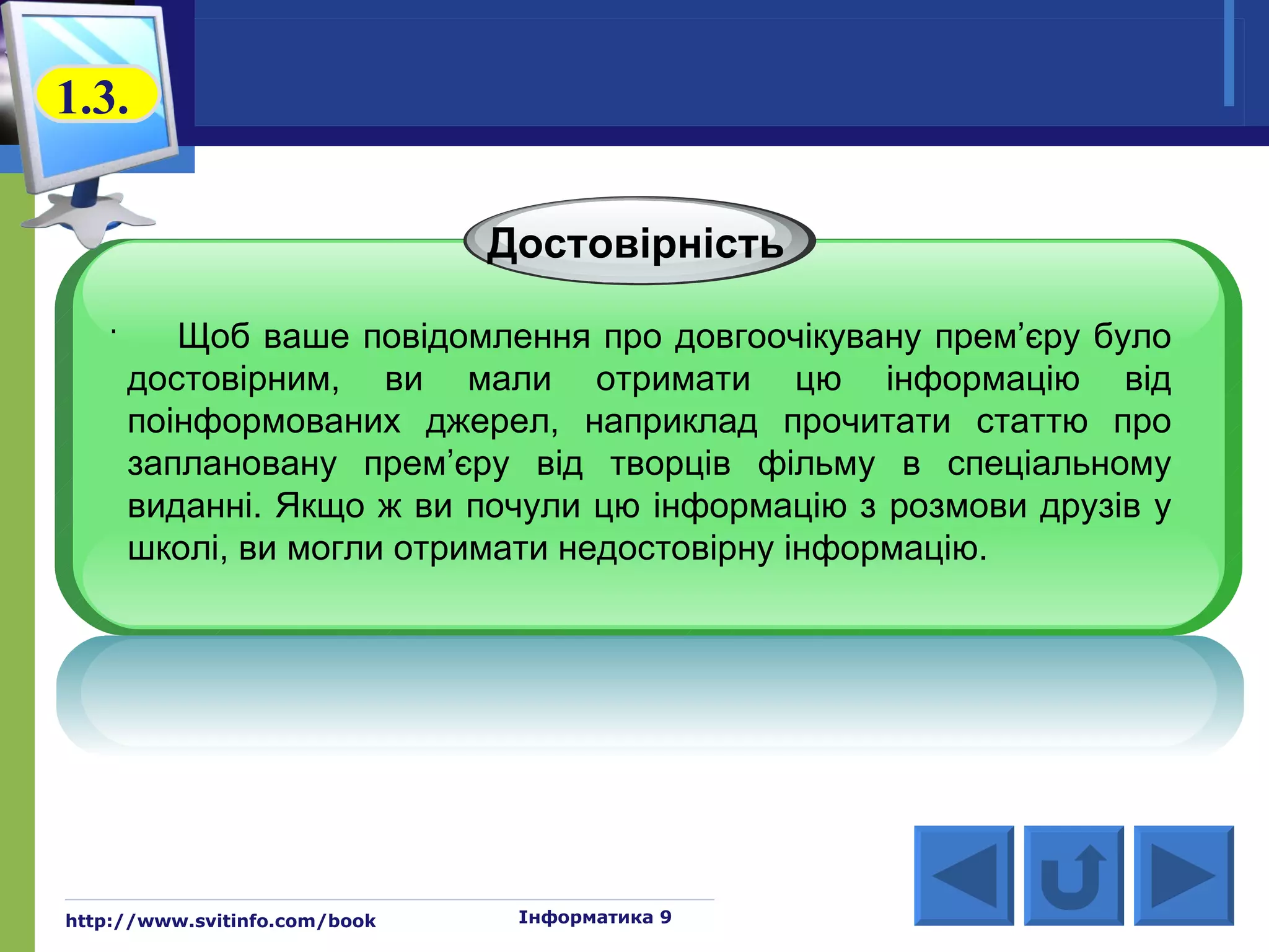 1.3.

                               Достовірність
   .
          Щоб ваше повідомлення про довгоочікувану прем’єру було
       достовірним, ви мали отримати цю інформацію від
       поінформованих джерел, наприклад прочитати статтю про
       заплановану прем’єру від творців фільму в спеціальному
       виданні. Якщо ж ви почули цю інформацію з розмови друзів у
       школі, ви могли отримати недостовірну інформацію.




http://www.svitinfo.com/book    Інформатика 9
 