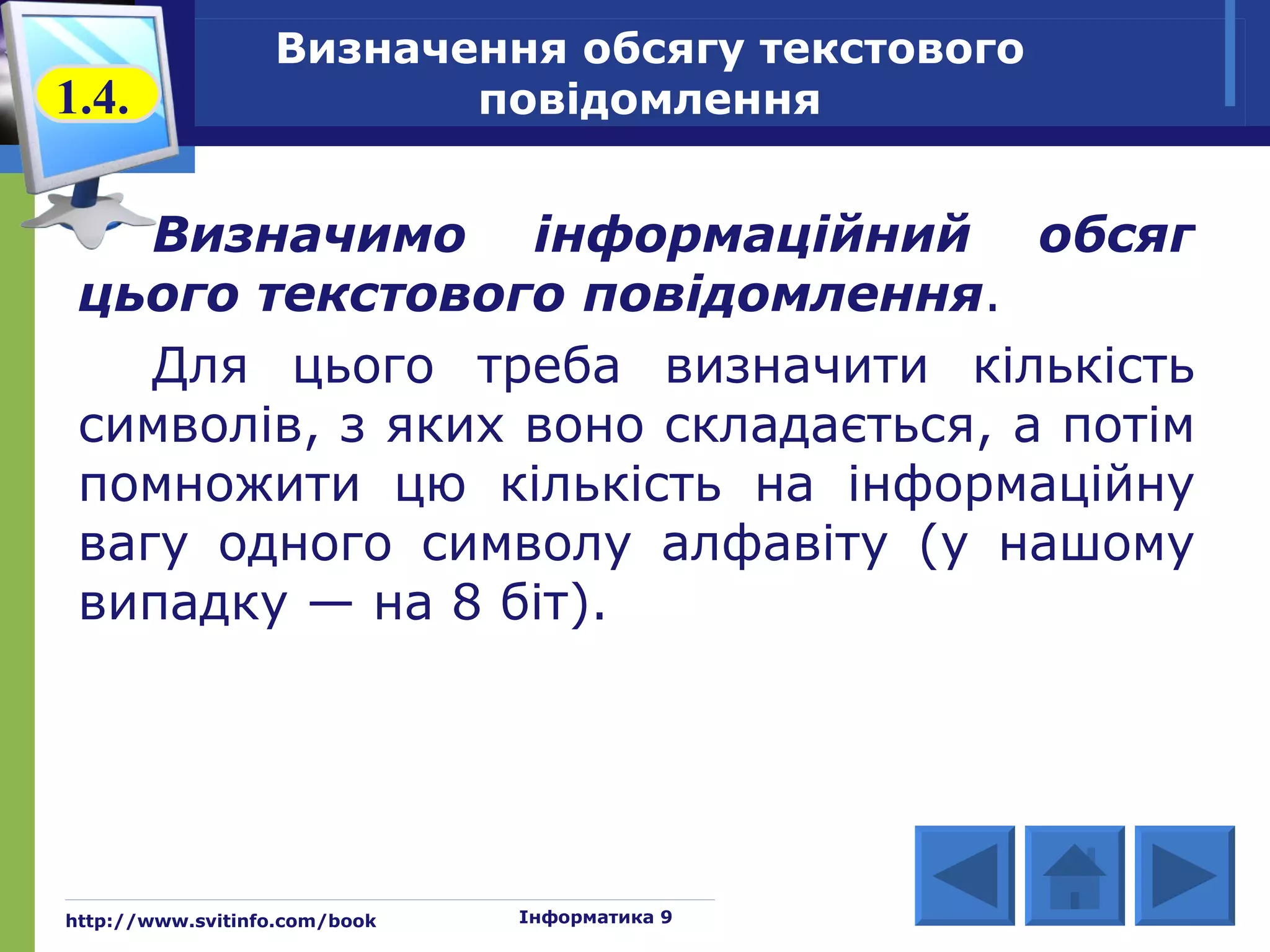 Визначення обсягу текстового
1.4.                     повідомлення


    Визначимо інформаційний обсяг
 цього текстового повідомлення.
    Для цього треба визначити кількість
 символів, з яких воно складається, а потім
 помножити цю кількість на інформаційну
 вагу одного символу алфавіту (у нашому
 випадку — на 8 біт).




http://www.svitinfo.com/book   Інформатика 9
 