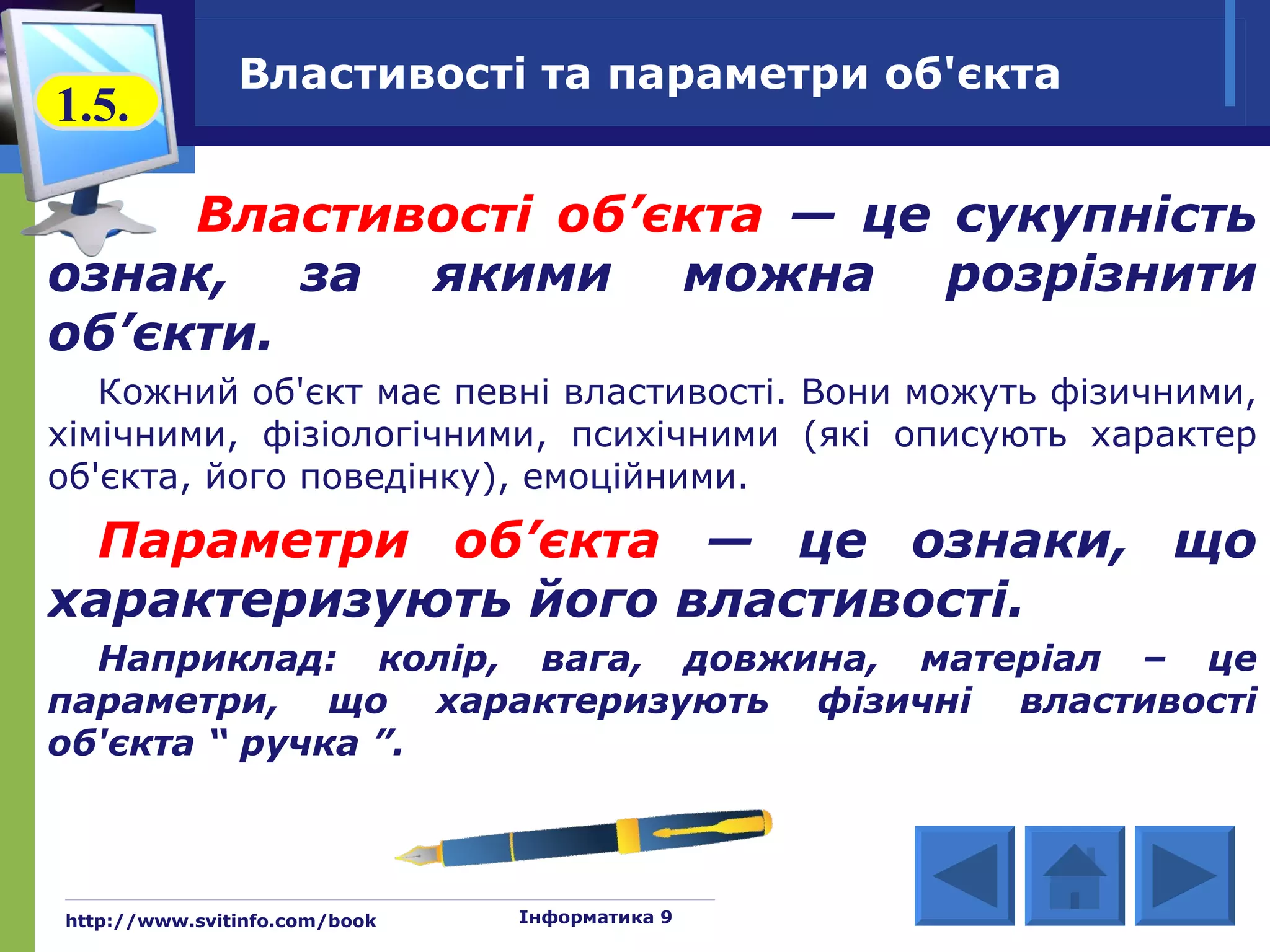 Властивості та параметри об'єкта
1.5.

     Властивості об’єкта — це сукупність
ознак, за якими можна розрізнити
об’єкти.
   Кожний об'єкт має певні властивості. Вони можуть фізичними,
хімічними, фізіологічними, психічними (які описують характер
об'єкта, його поведінку), емоційними.
  Параметри об’єкта — це ознаки, що
характеризують його властивості.
  Наприклад: колір, вага, довжина, матеріал – це
параметри, що характеризують фізичні властивості
об'єкта “ ручка ”.



http://www.svitinfo.com/book   Інформатика 9
 