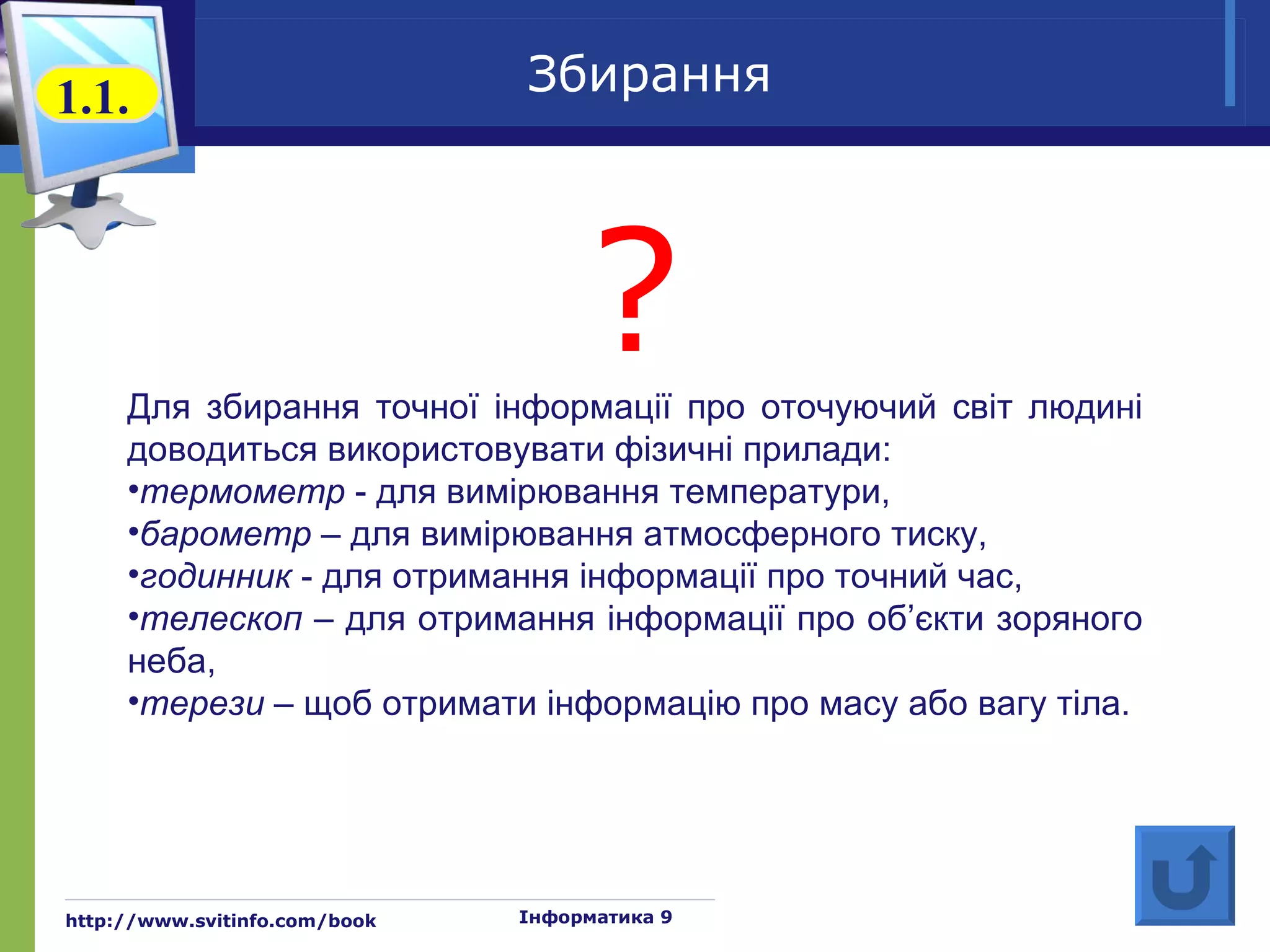 1.1.                           Збирання




                                    ?
     Для збирання точної інформації про оточуючий світ людині
     доводиться використовувати фізичні прилади:
     •термометр - для вимірювання температури,
     •барометр – для вимірювання атмосферного тиску,
     •годинник - для отримання інформації про точний час,
     •телескоп – для отримання інформації про об’єкти зоряного
     неба,
     •терези – щоб отримати інформацію про масу або вагу тіла.




http://www.svitinfo.com/book   Інформатика 9
 