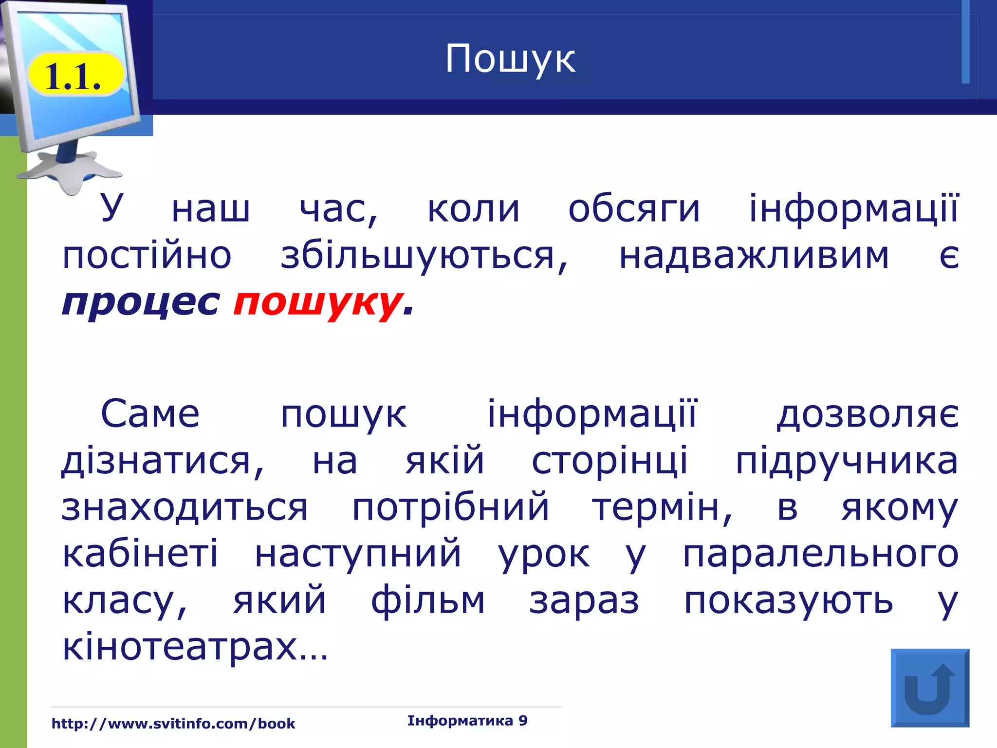 1.1.                              Пошук


   У наш час, коли обсяги інформації
 постійно збільшуються, надважливим є
 процес пошуку.

   Саме    пошук    інформації дозволяє
 дізнатися, на якій сторінці підручника
 знаходиться потрібний термін, в якому
 кабінеті наступний урок у паралельного
 класу, який фільм зараз показують у
 кінотеатрах…
http://www.svitinfo.com/book   Інформатика 9
 