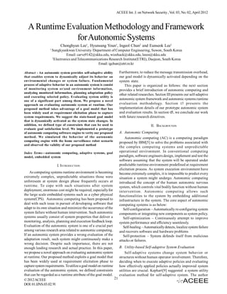 ACEEE Int. J. on Network Security , Vol. 03, No. 02, April 2012



  A Runtime Evaluation Methodology and Framework
              for Autonomic Systems
                           Chonghyun Lee1, Hyunsang Youn1, Ingeol Chun2 and Eunseok Lee1
                  1
                      Sungkyunkwan University /Department of Computer Engineering, Suwon, South Korea
                                Email: carve9142@skku.edu, wizehack@skku.edu, leees@skku.edu
                      2
                        Electronics and Telecommunications Research Institute(ETRI), Daejeon, South Korea
                                                    Email: igchun@etri.re.kr

Abstract - An autonomic system provides self-adaptive ability        Furthermore, to reduce the message transmission overhead,
that enables system to dynamically adjust its behavior on            our goal model is dynamically activated depending on the
environmental changes or system failure. Fundamental                 system state.
process of adaptive behavior in an autonomic system is consist          This paper is organized as follows: the next section
of monitoring system or/and environment information,                 provides a brief introduction of autonomic computing and
analyzing monitored information, planning adaptation policy
                                                                     other related researches. Section III presents our self-adaptive
and executing selected policy. Evaluating system utility is
one of a significant part among them. We propose a novel
                                                                     autonomic system framework and autonomic systems runtime
approach on evaluating autonomic system at runtime. Our              evaluation methodology. Section c! presen ts the
proposed method takes advantage of a goal model that has             implementation details of our prototype autonomic system
been widely used at requirement elicitation phase to capture         and evaluation results. In section d!, we conclude our work
system requirements. We suggest the state-based goal model           with future research directives.
that is dynamically activated as the system state changes. In
addition, we defined type of constraints that can be used to                               II. BACKGROUNDS
evaluate goal satisfaction level. We implemented a prototype
of autonomic computing software engine to verity our proposed        A. Autonomic Computing
method. We simulated the behavior of the autonomic                       Autonomic computing (AC) is a computing paradigm
computing engine with the home surveillance robot scenario           proposed by IBM[5] to solve the problems associated with
and observed the validity of our proposed method
                                                                     the complex computing systems and unpredictable
Index Terms—autonomic computing, adaptive systems, goal              operational environment. In conventional computing
model, embedded system                                               paradigm, software engineers design, implement and test the
                                                                     software assuming that the system will be operated under
                         I. INTRODUCTION                             predictable runtime environment predefined at requirement
                                                                     elicitation process. As system execution environment have
    As computing systems runtime environment is becoming             become extremely complex, it is impossible to predict every
extremely complex, unpredictable situations those were               situation a system might undergo. Autonomic computing
unforeseen at system design phase frequently occurs at               introduced the concept of the human autonomic nervous
runtime. To cope with such situations after system                   system, which controls vital bodily function without human
deployment, enormous cost might be required, especially for          intervention. Autonomic computing allows such
the large scale embedded systems such as a cyber physical            functionalities to the system by embedding additional
system(CPS). Autonomic computing has been proposed to                infrastructure in the system. The core aspect of autonomic
deal with such issue in pursuit of developing software that          computing systems is as below:
adapt to its own situation and minimize the occurrence of the           Self-configuration – Automatically re-configuring system
system failure without human intervention. Such autonomic            components or integrating new components as system policy.
systems usually consist of system properties that deliver a             Self-optimization – Continuously attempt to improve
monitoring, analysis, planning and execution feedback loop.          system performance and efficiency seamlessly.
Evaluation of the autonomic system is one of a crucial part             Self-healing – Automatically detects, localize system failure
among various research area related to autonomic computing.          and recovers software and hardware problems
If an autonomic system provides a wrong evaluation of the               Self-protection – System defends itself from malicious
adaptation result, such system might continuously make a             attacks or failures.
wrong decision. Despite such importance, there are not
enough leading research and actual practice. In this paper,          B. Utility-based Self-adaptive System Evaluation
we propose a novel approach on evaluating autonomic system               Self-adaptive systems change system behavior or
at runtime. Our proposed method exploits a goal model that           structures without human operator involvement. Therefore,
has been widely used at requirement elicitation phase to             deciding when to execute adaptive policies and evaluating
capture system requirements. To utilize a goal model on runtime      how effectively applied policies actually improved system
evaluation of the autonomic system, we defined constraints           utilities are crucial. Kephart[9] suggested a system utility
that can be regarded as a runtime attribute of the goal model.       evaluation method for self-adaptive system. The author
© 2012 ACEEE                                                    21
DOI: 01.IJNS.03.02.91
 