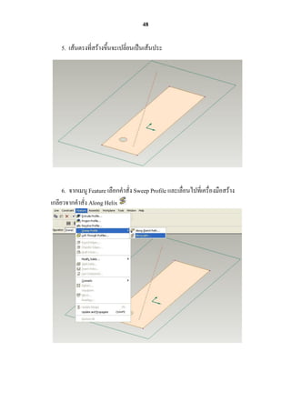 48

    5. เส้นตรงที่สร้างขึ้นจะเปลี่ยนเป็นเส้นประ




     6. จากเมนู Feature เลือกคาสั่ง Sweep Profile และเลื่อนไปที่เครื่องมือสร้าง
เกลียวจากคาสั่ง Along Helix
 
