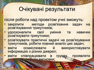 Очікувані результати
після роботи над проектом учні зможуть:
• закріпити      методи розв'язання задач на
  розв'язування трикутників;
• удосконалити      свої   уміння    та   навички
  розв'язувати трикутники;
• розв'язувати практичні задачі на розв'язування
  трикутників, робити повний аналіз цих задач;
• вміти     осмислювати     й     використовувати
  інформацію з різних джерел;
• вміти співпрацювати в групах, проявляти
  ініціативу, робити висновки;
 