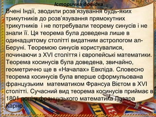 Історична довідка.
Вчені Індії, зводили розв’язування будь-яких
трикутників до розв’язування прямокутних
трикутників і не потребували теорему синусів і не
знали її. Ця теорема була доведена лише в
одинадцятому столітті видатним астрологом ал-
Беруні. Теоремою синусів користувалися,
починаючи з ХVI століття і європейські математики.
Теорема косинусів була доведена, звичайно,
геометрично ще в «Началах» Евкліда. Словесно
теорема косинусів була вперше сформульована
французьким математиком Франсуа Вієтом в ХVI
столітті. Сучасний вид теорема косинусів приймає в
1801 році у французького математика Лазара
Карно.
 