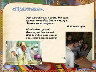 Усе, що я пізнаю, я знаю, для чого
Це мені потрібно, де і як я можу ці
Знання застосовувати.
                                  В. Кильпатрик
Ці задачі не прості,
Застосуєш їх в житті.
Щоб їх добре розв’язати,
Геометрію треба знати.
 
 