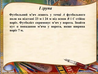 І група
Футбольний м’яч лежить у точці А футбольного
поля на відстані 23 м і 24 м від основ В і С стійок
воріт. Футболіст спрямовує м’яч у ворота. Знайти
кут α попадання м’яча у ворота, якщо ширина
воріт 7 м.
 