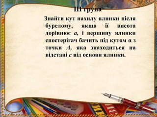 ІІІ група
Знайти кут нахилу ялинки після
бурелому, якщо її висота
дорівнює а, і вершину ялинки
спостерігач бачить під кутом α з
точки А, яка знаходиться на
відстані с від основи ялинки.
 