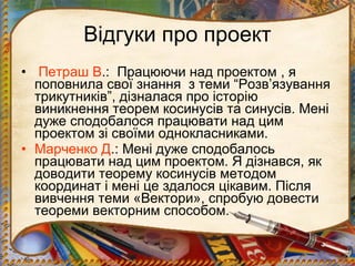 Відгуки про проект
• Петраш В.: Працюючи над проектом , я
  поповнила свої знання з теми “Розв’язування
  трикутників”, дізналася про історію
  виникнення теорем косинусів та синусів. Мені
  дуже сподобалося працювати над цим
  проектом зі своїми однокласниками.
• Марченко Д.: Мені дуже сподобалось
  працювати над цим проектом. Я дізнався, як
  доводити теорему косинусів методом
  координат і мені це здалося цікавим. Після
  вивчення теми «Вектори», спробую довести
  теореми векторним способом.
 