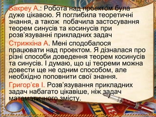 Бакреу А.: Робота над проектом була
дуже цікавою. Я поглибила теоретичні
знання, а також побачила застосування
теорем синусів та косинусів при
розв’язуванні прикладних задач
Стрижкіна А. Мені сподобалося
працювати над проектом. Я дізналася про
різні способи доведення теорем косинусів
та синусів. І думаю, що ці теореми можна
довести ще не одним способом, але
необхідно поповнити свої знання.
Григор’єв І. Розв’язування прикладних
задач набагато цікавіше, ніж задач
математичного змісту.
 