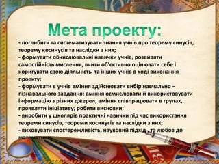 - поглибити та систематизувати знання учнів про теорему синусів,
теорему косинусів та наслідки з них;
- формувати обчислювальні навички учнів, розвивати
самостійність мислення, вчити об’єктивно оцінювати себе і
коригувати свою діяльність та інших учнів в ході виконання
проекту;
- формувати в учнів вміння здійснювати вибір навчально –
пізнавального завдання; вміння осмислювати й використовувати
інформацію з різних джерел; вміння співпрацювати в групах,
проявляти ініціативу; робити висновки;
- виробити у школярів практичні навички під час використання
теореми синусів, теореми косинусів та наслідки з них;
- виховувати спостережливість, науковий підхід , та любов до
математики.
 