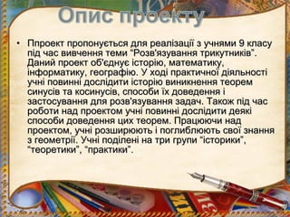 • Ппроект пропонується для реалізації з учнями 9 класу
  під час вивчення теми “Розв'язування трикутників”.
  Даний проект об'єднує історію, математику,
  інформатику, географію. У ході практичної діяльності
  учні повинні дослідити історію виникнення теорем
  синусів та косинусів, способи їх доведення і
  застосування для розв'язування задач. Також під час
  роботи над проектом учні повинні дослідити деякі
  способи доведення цих теорем. Працюючи над
  проектом, учні розширюють і поглиблюють свої знання
  з геометрії. Учні поділені на три групи “історики”,
  “теоретики”, “практики”.
 