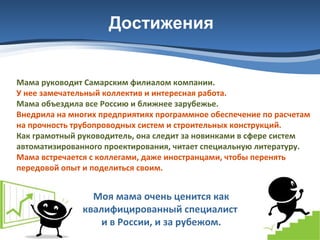 Достижения

Мама руководит Самарским филиалом компании.
У нее замечательный коллектив и интересная работа.
Мама объездила все Россию и ближнее зарубежье.
Внедрила на многих предприятиях программное обеспечение по расчетам
на прочность трубопроводных систем и строительных конструкций.
Как грамотный руководитель, она следит за новинками в сфере систем
автоматизированного проектирования, читает специальную литературу.
Мама встречается с коллегами, даже иностранцами, чтобы перенять
передовой опыт и поделиться своим.

Моя мама очень ценится как
квалифицированный специалист
и в России, и за рубежом.

 