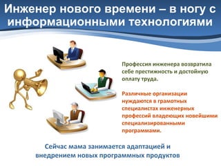 Инженер нового времени – в ногу с
информационными технологиями

Профессия инженера возвратила
себе престижность и достойную
оплату труда.
Различные организации
нуждаются в грамотных
специалистах инженерных
профессий владеющих новейшими
специализированными
программами.

Сейчас мама занимается адаптацией и
внедрением новых программных продуктов

 