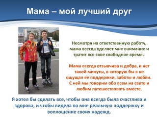 Мама – мой лучший друг

Несмотря на ответственную работу,
мама всегда уделяет мне внимание и
тратит все свое свободное время.
Мама всегда отзывчива и добра, и нет
такой минуты, в которую бы я не
ощущал ее поддержки, заботы и любви.
С ней мы говорим обо всем на свете и
любим путешествовать вместе.

Я хотел бы сделать все, чтобы она всегда была счастлива и
здорова, и чтобы видела во мне реальную поддержку и
воплощение своих надежд.

 