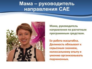 Мама – руководитель
направления САЕ
Мама, руководитель
направления по расчетным
программным средствам.
Ее работа масштабна.
Должность обязывает к
серьезным знаниям,
колоссальному опыту и
умению организовывать
подчиненных.

 