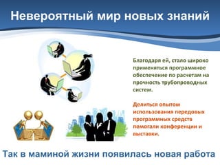 Невероятный мир новых знаний

Благодаря ей, стало широко
применяться программное
обеспечение по расчетам на
прочность трубопроводных
систем.
Делиться опытом
использования передовых
программных средств
помогали конференции и
выставки.

Так в маминой жизни появилась новая работа

 