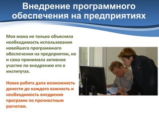 Внедрение программного
обеспечения на предприятиях
Моя мама не только объясняла
необходимость использования
новейшего программного
обеспечения на предприятии, но
и сама принимала активное
участие по внедрению его в
институтах.
Новая работа дала возможность
донести до каждого важность и
необходимость внедрения
программ по прочностным
расчетам.

 