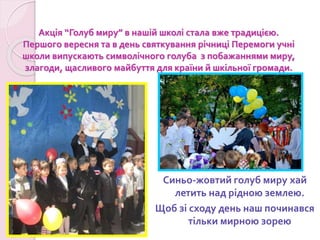 Акція “Голуб миру” в нашій школі стала вже традицією.
Першого вересня та в день святкування річниці Перемоги учні
школи випускають символічного голуба з побажаннями миру,
злагоди, щасливого майбуття для країни й шкільної громади.
Синьо-жовтий голуб миру хай
летить над рідною землею.
Щоб зі сходу день наш починався
тільки мирною зорею
 