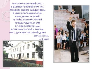 НАША ШКОЛА—ВЫСШИЙ КЛАСС!
В ДЕВЯНОСТО ПЕРВОЙ УЧАТ НАС!
ПРАЗДНИК В ШКОЛЕ КАЖДЫЙ ДЕНЬ:
В НЕЙ УЧИТЬСЯ НАМ НЕ ЛЕНЬ.
НАШИ ДЕТИ ВСЕХ УМНЕЙ.
НЕ НАЙДЕШЬТЫ ИХ СИЛЬНЕЙ.
ХОЧЕШЬ УБЕДИТЬСЯ САМ,
ПРИХОДИ СКОРЕЕ К НАМ.
ВСТРЕТИМ С ЛАСКОЙ И ТЕПЛОМ.
ПРИХОДИ В НАШ ШКОЛЬНЫЙ ДОМ!!!
Бабченко Игорь
11-Б класс
 
