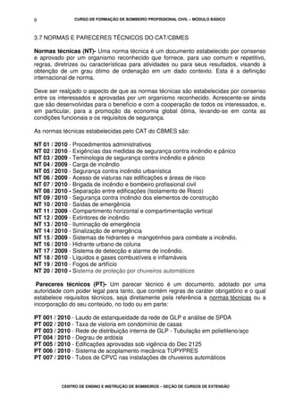 CURSO DE FORMAÇÃO DE BOMBEIRO PROFISSIONAL CIVIL – MÓDULO BÁSICO
CENTRO DE ENSINO E INSTRUÇÃO DE BOMBEIROS – SEÇÃO DE CURSOS DE EXTENSÃO
9
3.7 NORMAS E PARECERES TÉCNICOS DO CAT/CBMES
Normas técnicas (NT)- Uma norma técnica é um documento estabelecido por consenso
e aprovado por um organismo reconhecido que fornece, para uso comum e repetitivo,
regras, diretrizes ou características para atividades ou para seus resultados, visando à
obtenção de um grau ótimo de ordenação em um dado contexto. Esta é a definição
internacional de norma.
Deve ser realçado o aspecto de que as normas técnicas são estabelecidas por consenso
entre os interessados e aprovadas por um organismo reconhecido. Acrescente-se ainda
que são desenvolvidas para o benefício e com a cooperação de todos os interessados, e,
em particular, para a promoção da economia global ótima, levando-se em conta as
condições funcionais e os requisitos de segurança.
As normas técnicas estabelecidas pelo CAT do CBMES são:
NT 01 / 2010 - Procedimentos administrativos
NT 02 / 2010 - Exigências das medidas de segurança contra incêndio e pânico
NT 03 / 2009 - Teminologia de segurança contra incêndio e pânico
NT 04 / 2009 - Carga de incêndio
NT 05 / 2010 - Segurança contra incêndio urbanística
NT 06 / 2009 - Acesso de viaturas nas edificações e áreas de risco
NT 07 / 2010 - Brigada de incêndio e bombeiro profissional civil
NT 08 / 2010 - Separação entre edificações (Isolamento de Risco)
NT 09 / 2010 - Segurança contra incêndio dos elementos de construção
NT 10 / 2010 - Saídas de emergência
NT 11 / 2009 - Compartimento horizontal e compartimentação vertical
NT 12 / 2009 - Extintores de incêndio
NT 13 / 2010 - Iluminação de emergência
NT 14 / 2010 - Sinalização de emergência
NT 15 / 2009 - Sistemas de hidrantes e mangotinhos para combate a incêndio.
NT 16 / 2010 - Hidrante urbano de coluna
NT 17 / 2009 - Sistema de detecção e alarme de incêndio.
NT 18 / 2010 - Líquidos e gases combustíveis e inflamáveis
NT 19 / 2010 - Fogos de artifício
NT 20 / 2010 - Sistema de proteção por chuveiros automáticos
Pareceres técnicos (PT)- Um parecer técnico é um documento, adotado por uma
autoridade com poder legal para tanto, que contém regras de caráter obrigatório e o qual
estabelece requisitos técnicos, seja diretamente pela referência a normas técnicas ou a
incorporação do seu conteúdo, no todo ou em parte:
PT 001 / 2010 - Laudo de estanqueidade da rede de GLP e análise de SPDA
PT 002 / 2010 - Taxa de vistoria em condomínio de casas
PT 003 / 2010 - Rede de distribuição interna de GLP - Tubulação em polietileno/aço
PT 004 / 2010 - Degrau de ardósia
PT 005 / 2010 - Edificações aprovadas sob vigência do Dec 2125
PT 006 / 2010 - Sistema de acoplamento mecânica TUPYPRES
PT 007 / 2010 - Tubos de CPVC nas instalações de chuveiros automáticos
 