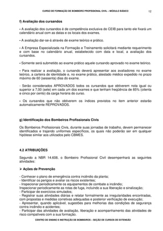 CURSO DE FORMAÇÃO DE BOMBEIRO PROFISSIONAL CIVIL – MÓDULO BÁSICO
CENTRO DE ENSINO E INSTRUÇÃO DE BOMBEIROS – SEÇÃO DE CURSOS DE EXTENSÃO
12
f) Avaliação dos cursandos
- A avaliação dos cursandos é de competência exclusiva do CEIB para tanto ele fixará um
calendário anual com as datas e os locais dos exames.
- A avaliação dar-se-á através de exame teórico e prático.
- A Empresa Especializada na Formação e Treinamento solicitará mediante requerimento
e com base no calendário anual, estabelecido com data e local, a avaliação dos
cursandos.
- Somente será submetido ao exame prático aquele cursando aprovado no exame teórico.
- Para realizar a avaliação, o cursando deverá apresentar aos avaliadores no exame
teórico, a carteira de identidade e, no exame prático, atestado médico expedido no prazo
máximo de 60 (sessenta) dias do exame.
- Serão considerados APROVADOS todos os cursandos que obtiverem nota igual ou
superior a 7,00 (sete) em cada um dos exames e que tenham freqüência de 85% (oitenta
e cinco por cento) da carga horária do curso.
- Os cursandos que não obtiverem os índices previstos no item anterior estarão
automaticamente REPROVADOS.
g) Identificação dos Bombeiros Profissionais Civis
Os Bombeiros Profissionais Civis, durante suas jornadas de trabalho, devem permanecer
identificados e trajando uniformes específicos, os quais não poderão ser em qualquer
hipótese similar aos utilizados pelo CBMES.
4.2 ATRIBUIÇÕES
Segundo a NBR 14.608, o Bombeiro Profissional Civil desempenhará as seguintes
atividades:
Ações de Prevenção
- Conhecer o plano de emergência contra incêndio da planta;
- Identificar os perigos e avaliar os riscos existentes;
- Inspecionar periodicamente os equipamentos de combate a incêndio;
Inspecionar periodicamente as rotas de fuga, incluindo a sua liberação e sinalização;
- Participar de exercícios simulados;
- Registrar suas atividades diárias e relatar formalmente as irregularidades encontradas,
com propostas e medidas corretivas adequadas e posterior verificação de execução;
- Apresentar, quando aplicável, sugestões para melhorias das condições de segurança
contra incêndio e acidentes;
- Participar das atividades de avaliação, liberação e acompanhamento das atividades de
risco compatíveis com a sua formação.
 