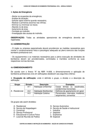 CURSO DE FORMAÇÃO DE BOMBEIRO PROFISSIONAL CIVIL – MÓDULO BÁSICO
CENTRO DE ENSINO E INSTRUÇÃO DE BOMBEIROS – SEÇÃO DE CURSOS DE EXTENSÃO
13
Ações de Emergência
- Alertar os ocupantes da emergência;
- Análise da situação;
- Solicitar apoio externo quando necessário;
- Realizar a primeiros socorros nas vítimas;
- Eliminar ou minimizar os riscos;
- Abando no de área;
- Isolamento de área;
- Combate ao incêndio;
- Investigação das causas do incêndio.
OBSERVAÇÃO: Todas as atividades operacionais de emergência deverão ser
registradas.
4.3 ADMINISTRAÇÃO
- O órgão ou empresa especializada deverá providenciar as medidas necessárias para
manter o condicionamento físico e psicológico adequado ao pleno exercício das funções
bombeiro profissional civil;
- Os equipamentos e os materiais necessários para a plena execução de atividades de
bombeiros devem ser providenciados, controlados e mantidos conforme as suas
respectivas normas técnicas.
4.4 DIMENSIONAMENTO
De acordo com o Anexo “A” da NBR 14.608, o dimensionamento e aplicação de
bombeiros profissionais civis em edificações obedecem aos seguintes critérios:
Ocupação da edificação: onde é definido o grupo, a divisão e a descrição da
edificação.
Grupo Divisão Descrição Exemplos
A-1 Habitação Unifamiliar Casas térreas ou assobradas,
condomínios horizontais
A-2 Habitação Multifamiliar Edifícios de apartamento em geralA - Residencial
A-3 Habitação Coletiva Pensionatos, internatos, mosteiros,
alojamentos, conventos
Os grupos são assim divididos:
A- Residencial
B- Serviço de Hospedagem
C- Comercial
D- Serviço Profissional
E- Educacional e Cultura Física
F- Local de Reunião de Público
G- Serviço Automotivo
H- Serviço de Saúde e Institucional
I- Indústria
J- Depósito
L- Explosivos
M- Especial
 