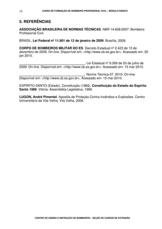 CURSO DE FORMAÇÃO DE BOMBEIRO PROFISSIONAL CIVIL – MÓDULO BÁSICO
CENTRO DE ENSINO E INSTRUÇÃO DE BOMBEIROS – SEÇÃO DE CURSOS DE EXTENSÃO
15
5. REFERÊNCIAS
ASSOCIAÇÃO BRASILEIRA DE NORMAS TÉCNICAS. NBR 14.608:2007: Bombeiro
Profissional Civil.
BRASIL. Lei Federal nº 11.901 de 12 de janeiro de 2009. Brasília, 2009.
CORPO DE BOMBEIROS MILITAR DO ES. Decreto Estadual nº 2.423 de 15 de
dezembro de 2009. On-line. Disponível em: <http://www.cb.es.gov.br>. Acessado em: 20
jan 2010.
____________________________________. Lei Estadual nº 9.269 de 20 de julho de
2009. On-line. Disponível em: <http://www.cb.es.gov.br>. Acessado em: 15 mar 2010.
____________________________________. Norma Técnica 07. 2010. On-line.
Disponível em: <http://www.cb.es.gov.br>. Acessado em: 15 mar 2010.
ESPÍRITO SANTO (Estado). Constituição (1989). Constituição do Estado do Espírito
Santo 1989. Vitória: Assembléia Legislativa, 1989.
LUGON, André Pimentel. Apostila de Proteção Contra Incêndios e Explosões. Centro
Universitário de Vila Velha. Vila Velha, 2006.
 