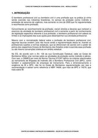 CURSO DE FORMAÇÃO DE BOMBEIRO PROFISSIONAL CIVIL – MÓDULO BÁSICO
CENTRO DE ENSINO E INSTRUÇÃO DE BOMBEIROS – SEÇÃO DE CURSOS DE EXTENSÃO
2
1. INTRODUÇÃO
O bombeiro profissional civil ou bombeiro civil é uma profissão que na prática já vinha
sendo exercida nas indústrias brasileiras, no serviço de proteção contra incêndio e
prestação de socorros de urgência, mas somente no ano de 2009 que foi regulamentada
e reconhecida como profissão.
Concomitante ao reconhecimento da profissão, vieram direitos e deveres que norteiam o
exercício da atividade do bombeiro profissional civil e somente a partir do conhecimento
da legislação específica referente à sua profissão, o bombeiro profissional civil saberá os
limites e as implicações das suas ações para desempenhar sua atividade profissional.
Mesmo com a normalização federal sobre a profissão de bombeiro profissional civil,
algumas lacunas existem, pois não houve ainda a regulamentação dessa lei, ficando os
profissionais sujeitos a normas estaduais, que se diferenciam de acordo com o poder de
polícia dos respectivos Corpos de Bombeiros dos Estados onde é exercida essa profissão
ou até mesmo convenções coletivas em âmbito estadual.
No ES, de acordo com o Art. 130 da sua Constituição Estadual, cabe ao Corpo de
Bombeiros Militar criar normas sobre as atividades de proteção contra incêndio e pânico.
Com isso, o CBMES por meio da Norma Técnica 07/CAT definiu os critérios relacionados
ao treinamento de Brigadas de Incêndio (BI) e Bombeiro Profissional Civil (BPC), como
também o cadastramento de empresas de treinamento. Para o dimensionamento e
exigência de BI e BPC, não há no Corpo de Bombeiros regulamentação, por isso a
recomendação é adotar como referência a NBR 14608, que trata de BPC e 14276, que
trata sobre BI.
 