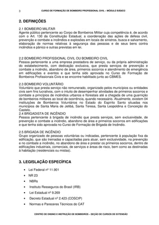 CURSO DE FORMAÇÃO DE BOMBEIRO PROFISSIONAL CIVIL – MÓDULO BÁSICO
CENTRO DE ENSINO E INSTRUÇÃO DE BOMBEIROS – SEÇÃO DE CURSOS DE EXTENSÃO
3
2. DEFINIÇÕES
2.1 BOMBEIRO MILITAR
Agente público pertencente ao Corpo de Bombeiros Militar cuja competência é, de acordo
com o Art. 130 da Constituição Estadual, a coordenação das ações de defesa civil,
prevenção e combate a incêndios e explosões em locais de sinistros, busca e salvamento,
elaboração de normas relativas à segurança das pessoas e de seus bens contra
incêndios e pânico e outras previstas em lei.
2.2 BOMBEIRO PROFISSIONAL CIVIL OU BOMBEIRO CIVIL
Pessoa pertencente a uma empresa prestadora de serviço, ou da própria administração
do estabelecimento, com dedicação exclusiva, que presta serviços de prevenção e
combate a incêndio, abandono de área, primeiros socorros e atendimento de emergência
em edificações e eventos e que tenha sido aprovada no Curso de Formação de
Bombeiros Profissionais Civis e se encontre habilitado junto ao CBMES.
2.3 BOMBEIRO VOLUNTÁRIO
Voluntário que presta serviço não remunerado, organizado pelos municípios ou entidades
civis sem fins lucrativos, com o intuito de desempenhar atividades de primeiros socorros e
combate a princípios de incêndios urbanos e florestais até a chegada de uma guarnição
de bombeiros militares ao local de ocorrência, quando necessário. Atualmente, existem 04
instituições de Bombeiros Voluntários no Estado do Espírito Santo situadas nos
municípios de Santa Maria de Jetibá, Santa Teresa, Santa Leopoldina e Conceição do
Castelo.
2.4 BRIGADISTA DE INCÊNDIO
Pessoa pertencente à brigada de incêndio que presta serviços, sem exclusividade, de
prevenção e combate a incêndio, abandono de área e primeiros socorros em edificações
e que tenha sido aprovada no Curso de Formação de Brigada de Incêndio.
2.5 BRIGADA DE INCÊNDIO
Grupo organizado de pessoas voluntárias ou indicadas, pertencente à população fixa da
edificação, que são treinadas e capacitadas para atuar, sem exclusividade, na prevenção
e no combate a incêndio, no abandono de área e prestar os primeiros socorros, dentro de
edificações industriais, comerciais, de serviços e áreas de risco, bem como as destinadas
à habitação (residenciais ou mistas).
3. LEGISLAÇÃO ESPECÍFICA
• Lei Federal nº 11.901
• NR 23
• NBRs
• Instituto Resseguros do Brasil (IRB)
• Lei Estadual nº 9.269
• Decreto Estadual nº 2.423 (COSCIP)
• Normas e Pareceres Técnicos do CAT
 