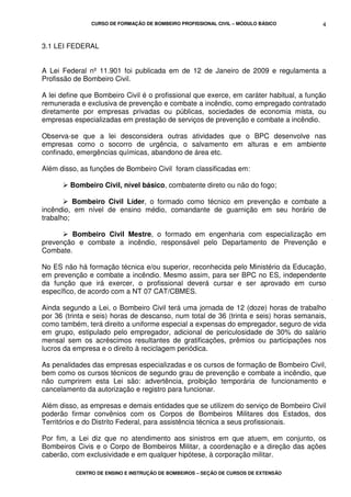 CURSO DE FORMAÇÃO DE BOMBEIRO PROFISSIONAL CIVIL – MÓDULO BÁSICO
CENTRO DE ENSINO E INSTRUÇÃO DE BOMBEIROS – SEÇÃO DE CURSOS DE EXTENSÃO
4
3.1 LEI FEDERAL
A Lei Federal nº 11.901 foi publicada em de 12 de Janeiro de 2009 e regulamenta a
Profissão de Bombeiro Civil.
A lei define que Bombeiro Civil é o profissional que exerce, em caráter habitual, a função
remunerada e exclusiva de prevenção e combate a incêndio, como empregado contratado
diretamente por empresas privadas ou públicas, sociedades de economia mista, ou
empresas especializadas em prestação de serviços de prevenção e combate a incêndio.
Observa-se que a lei desconsidera outras atividades que o BPC desenvolve nas
empresas como o socorro de urgência, o salvamento em alturas e em ambiente
confinado, emergências químicas, abandono de área etc.
Além disso, as funções de Bombeiro Civil foram classificadas em:
Bombeiro Civil, nível básico, combatente direto ou não do fogo;
Bombeiro Civil Líder, o formado como técnico em prevenção e combate a
incêndio, em nível de ensino médio, comandante de guarnição em seu horário de
trabalho;
Bombeiro Civil Mestre, o formado em engenharia com especialização em
prevenção e combate a incêndio, responsável pelo Departamento de Prevenção e
Combate.
No ES não há formação técnica e/ou superior, reconhecida pelo Ministério da Educação,
em prevenção e combate a incêndio. Mesmo assim, para ser BPC no ES, independente
da função que irá exercer, o profissional deverá cursar e ser aprovado em curso
específico, de acordo com a NT 07 CAT/CBMES.
Ainda segundo a Lei, o Bombeiro Civil terá uma jornada de 12 (doze) horas de trabalho
por 36 (trinta e seis) horas de descanso, num total de 36 (trinta e seis) horas semanais,
como também, terá direito a uniforme especial a expensas do empregador, seguro de vida
em grupo, estipulado pelo empregador, adicional de periculosidade de 30% do salário
mensal sem os acréscimos resultantes de gratificações, prêmios ou participações nos
lucros da empresa e o direito à reciclagem periódica.
As penalidades das empresas especializadas e os cursos de formação de Bombeiro Civil,
bem como os cursos técnicos de segundo grau de prevenção e combate a incêndio, que
não cumprirem esta Lei são: advertência, proibição temporária de funcionamento e
cancelamento da autorização e registro para funcionar.
Além disso, as empresas e demais entidades que se utilizem do serviço de Bombeiro Civil
poderão firmar convênios com os Corpos de Bombeiros Militares dos Estados, dos
Territórios e do Distrito Federal, para assistência técnica a seus profissionais.
Por fim, a Lei diz que no atendimento aos sinistros em que atuem, em conjunto, os
Bombeiros Civis e o Corpo de Bombeiros Militar, a coordenação e a direção das ações
caberão, com exclusividade e em qualquer hipótese, à corporação militar.
 