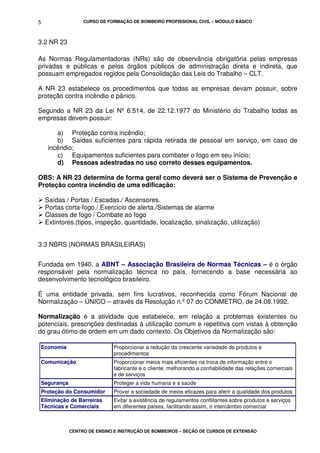 CURSO DE FORMAÇÃO DE BOMBEIRO PROFISSIONAL CIVIL – MÓDULO BÁSICO
CENTRO DE ENSINO E INSTRUÇÃO DE BOMBEIROS – SEÇÃO DE CURSOS DE EXTENSÃO
5
3.2 NR 23
As Normas Regulamentadoras (NRs) são de observância obrigatória pelas empresas
privadas e públicas e pelos órgãos públicos de administração direta e indireta, que
possuam empregados regidos pela Consolidação das Leis do Trabalho – CLT.
A NR 23 estabelece os procedimentos que todas as empresas devam possuir, sobre
proteção contra incêndio e pânico.
Segundo a NR 23 da Lei Nº 6.514, de 22.12.1977 do Ministério do Trabalho todas as
empresas devem possuir:
a) Proteção contra incêndio;
b) Saídas suficientes para rápida retirada de pessoal em serviço, em caso de
incêndio;
c) Equipamentos suficientes para combater o fogo em seu início;
d) Pessoas adestradas no uso correto desses equipamentos.
OBS: A NR 23 determina de forma geral como deverá ser o Sistema de Prevenção e
Proteção contra incêndio de uma edificação:
Saídas / Portas / Escadas./ Ascensores.
Portas corta-fogo./.Exercício de alerta./Sistemas de alarme
Classes de fogo / Combate ao fogo
Extintores.(tipos, inspeção, quantidade, localização, sinalização, utilização)
3.3 NBRS (NORMAS BRASILEIRAS)
Fundada em 1940, a ABNT – Associação Brasileira de Normas Técnicas – é o órgão
responsável pela normalização técnica no país, fornecendo a base necessária ao
desenvolvimento tecnológico brasileiro.
É uma entidade privada, sem fins lucrativos, reconhecida como Fórum Nacional de
Normalização – ÚNICO – através da Resolução n.º 07 do CONMETRO, de 24.08.1992.
Normalização é a atividade que estabelece, em relação a problemas existentes ou
potenciais, prescrições destinadas à utilização comum e repetitiva com vistas à obtenção
do grau ótimo de ordem em um dado contexto. Os Objetivos da Normalização são:
Economia Proporcionar a redução da crescente variedade de produtos e
procedimentos
Comunicação Proporcionar meios mais eficientes na troca de informação entre o
fabricante e o cliente, melhorando a confiabilidade das relações comerciais
e de serviços
Segurança Proteger a vida humana e a saúde
Proteção do Consumidor Prover a sociedade de meios eficazes para aferir a qualidade dos produtos
Eliminação de Barreiras
Técnicas e Comerciais
Evitar a existência de regulamentos conflitantes sobre produtos e serviços
em diferentes países, facilitando assim, o intercâmbio comercial
 