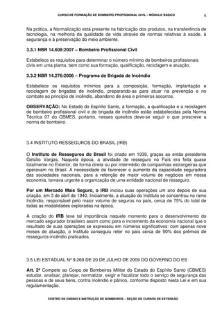 CURSO DE FORMAÇÃO DE BOMBEIRO PROFISSIONAL CIVIL – MÓDULO BÁSICO
CENTRO DE ENSINO E INSTRUÇÃO DE BOMBEIROS – SEÇÃO DE CURSOS DE EXTENSÃO
6
Na prática, a Normalização está presente na fabricação dos produtos, na transferência de
tecnologia, na melhoria da qualidade de vida através de normas relativas à saúde, à
segurança e à preservação do meio ambiente.
3.3.1 NBR 14.608:2007 – Bombeiro Profissional Civil
Estabelece os requisitos para determinar o número mínimo de bombeiros profissionais
civis em uma planta, bem como sua formação, qualificação, reciclagem e atuação.
3.3.2 NBR 14.276:2006 – Programa de Brigada de Incêndio
Estabelece os requisitos mínimos para a composição, formação, implantação e
reciclagem de brigadas de incêndio, preparando-as para atuar na prevenção e no
combate ao princípio de incêndio, abandono de área e primeiros socorros.
OBSERVAÇÃO: No Estado do Espírito Santo, a formação, a qualificação e a reciclagem
de bombeiro profissional civil e de brigada de incêndio estão estabelecidas pela Norma
Técnica 07 do CBMES, portanto, nesses quesitos deve-se seguir o que prescreve a
norma do bombeiro.
3.4 INSTITUTO RESSEGUROS DO BRASIL (IRB)
O Instituto de Resseguros do Brasil foi criado em 1939, graças ao então presidente
Getúlio Vargas. Naquela época, a atividade de resseguro no País era feita quase
totalmente no Exterior, de forma direta ou por intermédio de companhias estrangeiras que
operavam no Brasil. A necessidade de favorecer o aumento da capacidade seguradora
das sociedades nacionais, para a retenção de maior volume de negócios em nossa
economia, tornava urgente a organização de uma entidade nacional de resseguro.
Por um Mercado Mais Seguro, o IRB iniciou suas operações um ano depois de sua
criação, em 3 de abril de 1940. Inicialmente, a atuação do Instituto se concentrou no ramo
Incêndio, responsável pelo maior volume de seguros no país, cerca de 75% do total de
todas as modalidades exploradas na época.
A criação do IRB teve tal importância naquele momento para o desenvolvimento do
mercado segurador brasileiro assim como para o incremento da economia nacional que o
resultado de suas operações se expressou em números significativos: com apenas nove
meses de atuação, o Instituto conseguiu reter no país cerca de 90% dos prêmios de
resseguros-incêndio praticados.
3.5 LEI ESTADUAL Nº 9.269 DE 20 DE JULHO DE 2009 DO GOVERNO DO ES
Art. 2º Compete ao Corpo de Bombeiros Militar do Estado do Espírito Santo (CBMES)
estudar, analisar, planejar, normatizar, exigir e fiscalizar todo o serviço de segurança das
pessoas e de seus bens, contra incêndio e pânico, conforme disposto nesta Lei e em sua
regulamentação.
 