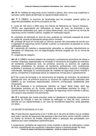 CURSO DE FORMAÇÃO DE BOMBEIRO PROFISSIONAL CIVIL – MÓDULO BÁSICO
CENTRO DE ENSINO E INSTRUÇÃO DE BOMBEIROS – SEÇÃO DE CURSOS DE EXTENSÃO
7
Art. 5º As medidas de segurança contra incêndio e pânico, bem como suas exigências e
isenções, serão objeto de definição na regulamentação desta Lei.
Art. 7º O CBMES, no exercício da fiscalização que lhe compete, poderá aplicar as
seguintes penalidades, de forma cumulativa ou não:
I - multa de 100 (cem) a 2000 (dois mil) Valores de Referência do Tesouro Estadual -
VRTEs, aos responsáveis por edificações ou áreas de risco, às empresas e aos
profissionais cadastrados que, após um prazo determinado, não cumprirem as normas de
segurança contra incêndio e pânico, exigidas em notificação regular;
II - interdição de edificação ou área de risco, podendo ser solicitada cassação de alvará
ou habite-se, quando se apresentar perigo sério e iminente;
III - embargo de local em construção ou reforma, quando não executados de acordo com
a legislação de segurança contra incêndio e pânico, ou expuserem as pessoas ou outras
edificações a perigo;
IV - apreensão de materiais e equipamentos estocados ou utilizados indevidamente ou
fabricados em desacordo com as especificações técnicas exigidas por lei ou norma de
referência;
V - suspensão de cadastro.
Art. 8º O CBMES manterá cadastro de empresas e profissionais promotores de shows e
eventos; empresas especializadas na formação e treinamento de brigadas de incêndios,
de bombeiros profissionais civis, de primeiros socorros ou socorros de urgência;
empresas prestadoras de serviços de bombeiros profissionais civis; profissionais
projetistas e empresas ou profissionais devidamente habilitados a executar a instalação,
manutenção, fabricação ou comercialização de medidas de segurança contra incêndio e
pânico, competindo à Corporação baixar as respectivas normas para o cadastramento.
§ 1º Os cursos de formação e os treinamentos de brigadas de incêndios, de bombeiros
profissionais civis, de primeiros socorros ou socorros de urgência serão realizados pelo
CBMES ou por empresas especializadas, conforme normatização estabelecida pela
Corporação.
§ 2º As empresas e os profissionais referidos no “caput” deste artigo, além das
penalidades previstas em lei, ficarão sujeitos às penalidades previstas no artigo 7º,
quando atuarem em desacordo com a legislação de segurança contra incêndio e pânico,
sem prejuízo das sanções civis pertinentes.
Art. 9º A aplicação das multas previstas nesta Lei obedecerá à gradação proporcional à
gravidade da infração e risco de incêndio da edificação ou área de risco, conforme
definida em sua regulamentação e, em caso de reincidência específica, serão aplicadas
em dobro.
3.6 DECRETO ESTADUAL Nº 2.423
Art. 1º Este Decreto regulamenta a Lei nº 9.269, de 21 de julho de 2009 e fixa as medidas
para todo o serviço de segurança das pessoas e dos seus bens contra incêndio e pânico
no âmbito do território do Estado, dispondo sobre a aplicação das penalidades com
objetivos que visam estabelecer parâmetros para:
I. proporcionar condições de segurança contra incêndio e pânico às edificações e áreas
de risco, possibilitando aos ocupantes o abandono seguro e evitando perdas de vidas;
 