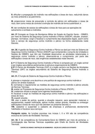 CURSO DE FORMAÇÃO DE BOMBEIRO PROFISSIONAL CIVIL – MÓDULO BÁSICO
CENTRO DE ENSINO E INSTRUÇÃO DE BOMBEIROS – SEÇÃO DE CURSOS DE EXTENSÃO
8
II. dificultar a propagação do incêndio nas edificações e áreas de risco, reduzindo danos
ao meio ambiente e ao patrimônio;
III. proporcionar meios de prevenção e controle de pânico em edificações e áreas de
risco, bem como meios de controle e extinção de incêndio de forma sustentável; e
IV. dar condições de acesso às edificações e áreas de risco para as operações de
salvamento e combate a incêndios.
Art. 2º Compete ao Corpo de Bombeiros Militar do Estado do Espírito Santo - CBMES,
por meio do Sistema de Segurança Contra Incêndio e Pânico (SISCIP), estudar, analisar,
planejar, normatizar, exigir e fiscalizar o cumprimento das disposições legais, assim como
todo o serviço de segurança contra incêndio e pânico na forma estabelecida neste
Decreto.
Art. 30. A gestão da Segurança Contra Incêndio e Pânico se dará por meio do Sistema de
Segurança Contra Incêndio e Pânico (SISCIP) que compreende o conjunto de Unidades e
Seções do CBMES, que têm por finalidade desenvolver as atividades relacionadas à
segurança contra incêndio e pânico, observando-se o cumprimento, por parte das
edificações e áreas de risco, das exigências estabelecidas neste Decreto.
§ 1º O Sistema de Segurança Contra Incêndio e Pânico é composto por um órgão central
e por órgãos secundários pertencentes à estrutura organizacional do CBMES.
§ 2º O Centro de Atividades Técnicas (CAT) é o órgão central e as Seções de Atividades
Técnicas (SAT) os órgãos secundários do Sistema de Segurança Contra Incêndio e
Pânico.
Art. 31. É função do Sistema de Segurança Contra Incêndio e Pânico:
I. planejar e implantar uma doutrina e uma política de segurança contra incêndio e
pânico em âmbito Estadual;
II. normatizar e regulamentar as medidas de segurança contra incêndio e pânico através
de Normas Técnicas;
III. avaliar os Processos de Segurança Contra Incêndio e Pânico (PSCIP);
IV. credenciar oficiais e praças como agentes fiscalizadores;
V. fiscalizar e exigir as medidas de segurança contra incêndio e pânico nas edificações e
áreas de risco;
VI. expedir alvarás;
VII. usar o poder de polícia, quando a situação requerer, para apreender materiais e
equipamentos, expedir notificação, aplicar multas, cassar alvarás, interditar ou embargar
edificações e áreas de risco que não atendam ao presente Decreto; e
VIII. cadastrar e suspender o cadastro de empresas e profissionais devidamente
habilitados e fiscalizar seus serviços.
Parágrafo único. As funções previstas nos incisos I, II e VIII são de competência
exclusiva do Centro de Atividades Técnicas.
Art. 32. É de competência do Comandante-Geral do CBMES, por meio de portarias, a
homologação das Normas Técnicas expedidas pelo Chefe do Centro de Atividades
Técnicas.
 