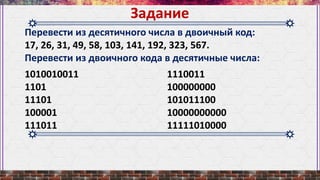 Перевести из десятичного числа в двоичный код:
17, 26, 31, 49, 58, 103, 141, 192, 323, 567.
Перевести из двоичного кода в десятичные числа:
Задание
1010010011
1101
11101
100001
111011
1110011
100000000
101011100
10000000000
11111010000
 