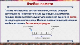 Память компьютера состоит из ячеек, в свою очередь
состоящих из некоторого числа однородных элементов.
Каждый такой элемент служит для хранения одного из битов -
разрядов двоичного числа. Именно поэтому каждый элемент
ячейки называют битом или разрядом.
Ячейки памяти
ячейка из n разрядов
(n-1)-й разряд 0 –й разряд
 