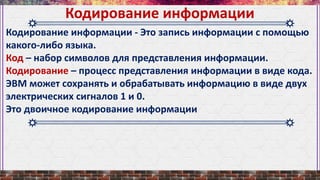 Кодирование информации - Это запись информации с помощью
какого-либо языка.
Код – набор символов для представления информации.
Кодирование – процесс представления информации в виде кода.
ЭВМ может сохранять и обрабатывать информацию в виде двух
электрических сигналов 1 и 0.
Это двоичное кодирование информации
Кодирование информации
 