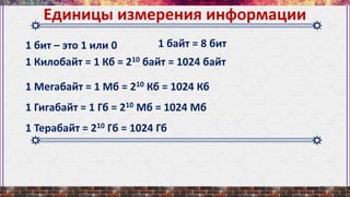 Единицы измерения информации
1 бит – это 1 или 0
1 Килобайт = 1 Кб = 210 байт = 1024 байт
1 Мегабайт = 1 Мб = 210 Кб = 1024 Кб
1 Гигабайт = 1 Гб = 210 Мб = 1024 Мб
1 Терабайт = 210 Гб = 1024 Гб
1 байт = 8 бит
 