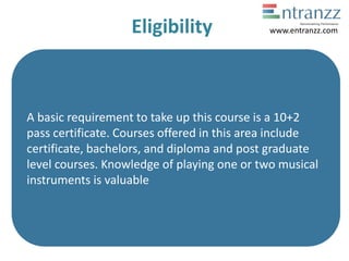Eligibility
A basic requirement to take up this course is a 10+2
pass certificate. Courses offered in this area include
certificate, bachelors, and diploma and post graduate
level courses. Knowledge of playing one or two musical
instruments is valuable
www.entranzz.com
 
