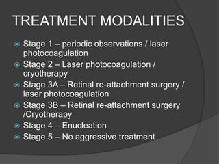 TREATMENT MODALITIES
 Stage 1 – periodic observations / laser
photocoagulation
 Stage 2 – Laser photocoagulation /
cryotherapy
 Stage 3A – Retinal re-attachment surgery /
laser photocoagulation
 Stage 3B – Retinal re-attachment surgery
/Cryotherapy
 Stage 4 – Enucleation
 Stage 5 – No aggressive treatment
 