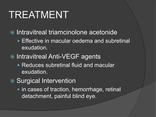 TREATMENT
 Intravitreal triamcinolone acetonide
 Effective in macular oedema and subretinal
exudation.
 Intravitreal Anti-VEGF agents
 Reduces subretinal fluid and macular
exudation.
 Surgical Intervention
 in cases of traction, hemorrhage, retinal
detachment, painful blind eye.
 
