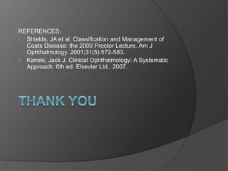 REFERENCES:
1. Shields, JA et al. Classification and Management of
Coats Disease: the 2000 Proctor Lecture. Am J
Ophthalmology. 2001;31(5):572-583.
2. Kanski, Jack J. Clinical Ophthalmology: A Systematic
Approach. 6th ed. Elsevier Ltd., 2007.
 