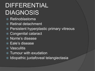 DIFFERENTIAL
DIAGNOSIS
 Retinoblastoma
 Retinal detachment
 Persistent hyperplastic primary vitreous
 Congenital cataract
 Norrie’s disease
 Eale’s disease
 Vasculitis
 Tumour with exudation
 Idiopathic juxtafoveal telangiectasia
 