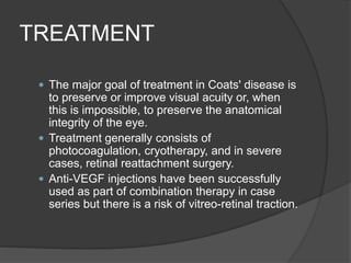 TREATMENT
 The major goal of treatment in Coats' disease is
to preserve or improve visual acuity or, when
this is impossible, to preserve the anatomical
integrity of the eye.
 Treatment generally consists of
photocoagulation, cryotherapy, and in severe
cases, retinal reattachment surgery.
 Anti-VEGF injections have been successfully
used as part of combination therapy in case
series but there is a risk of vitreo-retinal traction.
 