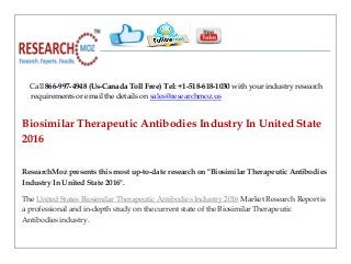 Call 866-997-4948 (Us-Canada Toll Free) Tel: +1-518-618-1030 with your industry research
requirements or email the details on sales@researchmoz.us
Biosimilar Therapeutic Antibodies Industry In United State
2016
ResearchMoz presents this most up-to-date research on "Biosimilar Therapeutic Antibodies
Industry In United State 2016".
The United States Biosimilar Therapeutic Antibodies Industry 2016 Market Research Report is
a professional and in-depth study on the current state of the Biosimilar Therapeutic
Antibodies industry.
 