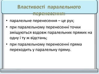 • паралельне перенесення – це рух;
• при паралельному перенесенні точки
зміщуються вздовж паралельних прямих на
одну і ту ж відстань;
• при паралельному перенесенні пряма
переходить у паралельну пряму.
 